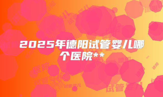 2025年德阳试管婴儿哪个医院**