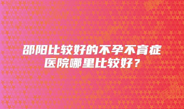 邵阳比较好的不孕不育症医院哪里比较好？