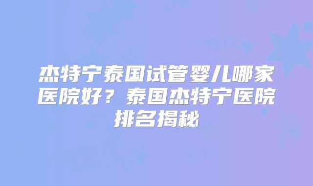 杰特宁泰国试管婴儿哪家医院好？泰国杰特宁医院排名揭秘