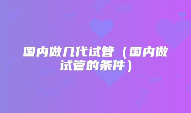 国内做几代试管（国内做试管的条件）