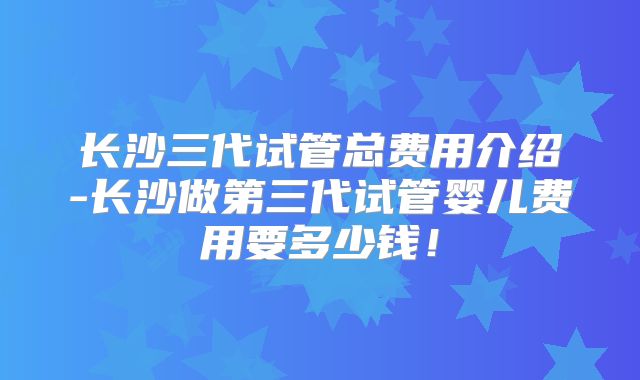 长沙三代试管总费用介绍-长沙做第三代试管婴儿费用要多少钱！