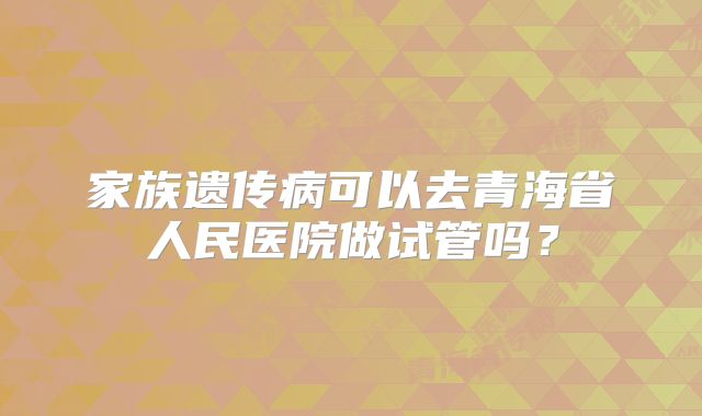 家族遗传病可以去青海省人民医院做试管吗？