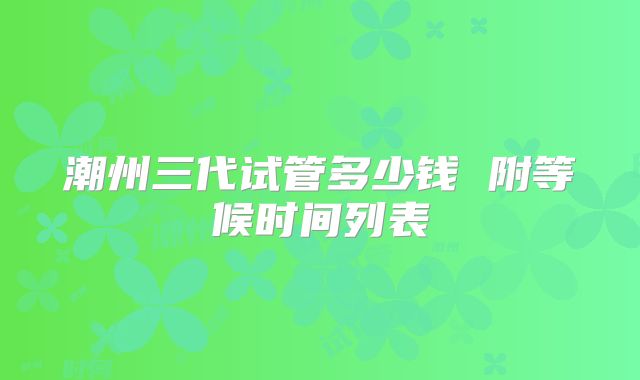潮州三代试管多少钱 附等候时间列表