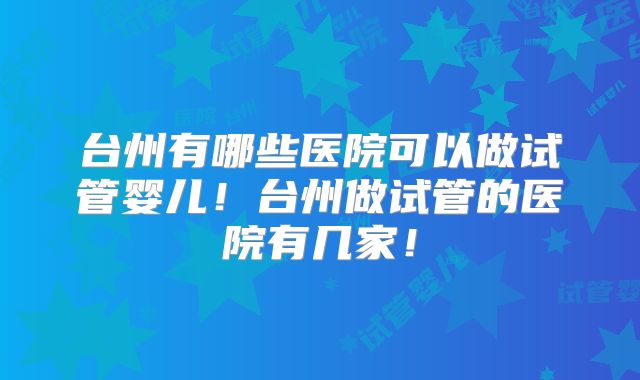 台州有哪些医院可以做试管婴儿!台州做试管的医院有几家!