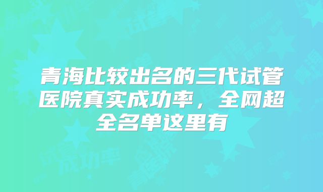 青海比较出名的三代试管医院真实成功率，全网超全名单这里有