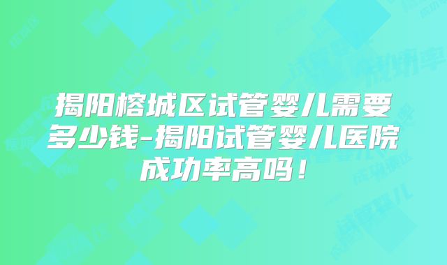 揭阳榕城区试管婴儿需要多少钱-揭阳试管婴儿医院成功率高吗！
