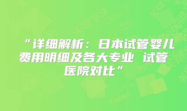 “详细解析：日本试管婴儿费用明细及各大专业 试管医院对比”