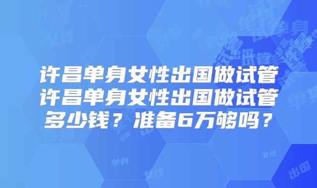 许昌单身女性出国做试管许昌单身女性出国做试管多少钱？准备6万够吗？