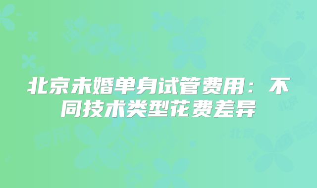 北京未婚单身试管费用:不同技术类型花费差异