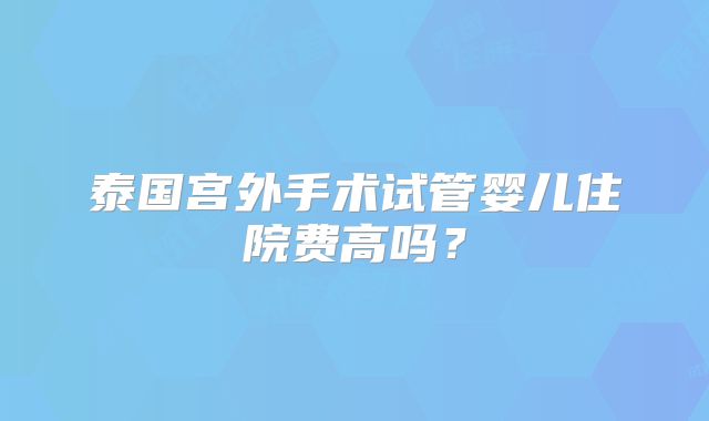 泰国宫外手术试管婴儿住院费高吗？