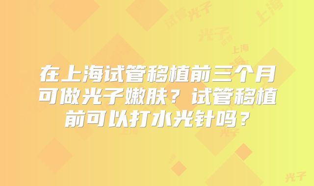 在上海试管移植前三个月可做光子嫩肤？试管移植前可以打水光针吗？