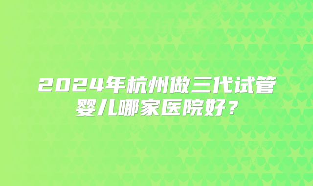 2024年杭州做三代试管婴儿哪家医院好?