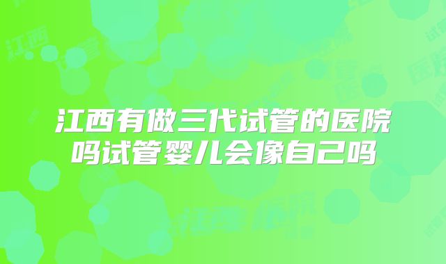 江西有做三代试管的医院吗试管婴儿会像自己吗