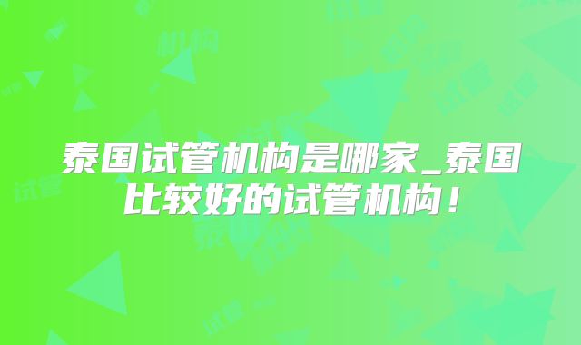 泰国试管机构是哪家_泰国比较好的试管机构！