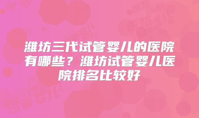 潍坊三代试管婴儿的医院有哪些？潍坊试管婴儿医院排名比较好