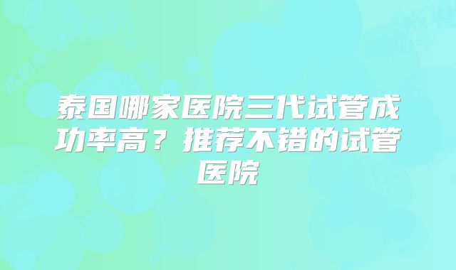 泰国哪家医院三代试管成功率高?推荐不错的试管医院