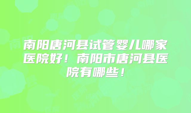 南阳唐河县试管婴儿哪家医院好！南阳市唐河县医院有哪些！