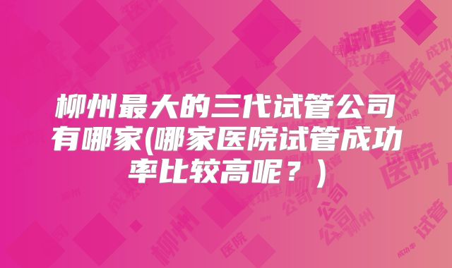 柳州最大的三代试管公司有哪家(哪家医院试管成功率比较高呢？)