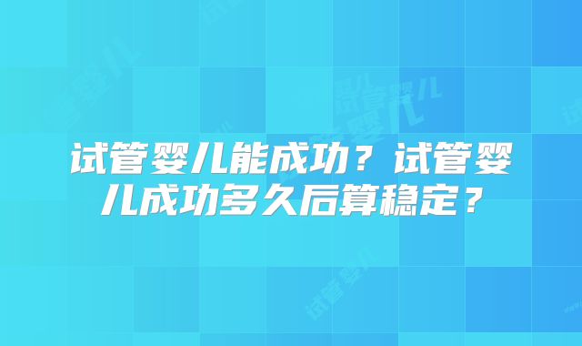 试管婴儿能成功？试管婴儿成功多久后算稳定？