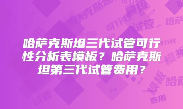 哈萨克斯坦三代试管可行性分析表模板？哈萨克斯坦第三代试管费用？