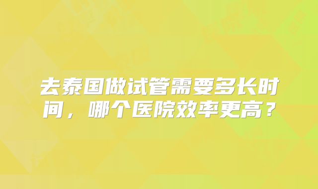 去泰国做试管需要多长时间，哪个医院效率更高？