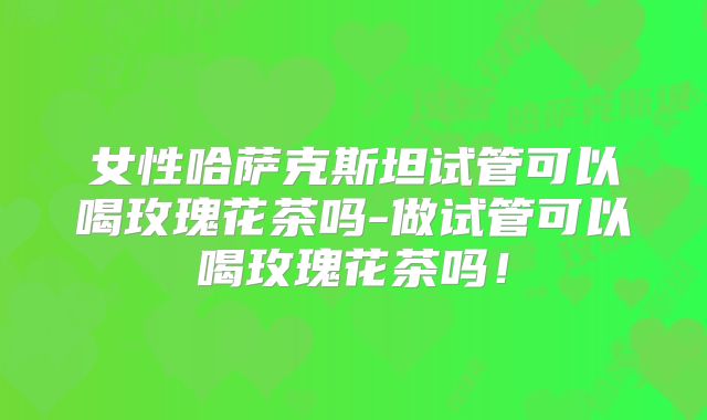 女性哈萨克斯坦试管可以喝玫瑰花茶吗-做试管可以喝玫瑰花茶吗!