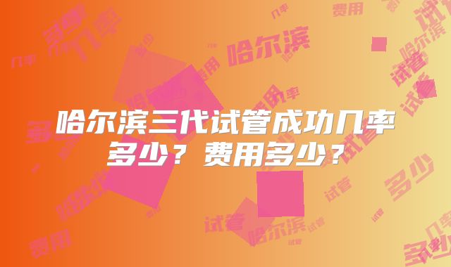 哈尔滨三代试管成功几率多少?费用多少?