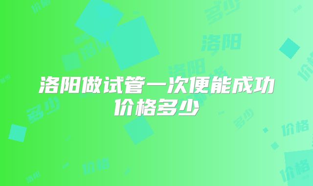 洛阳做试管一次便能成功价格多少