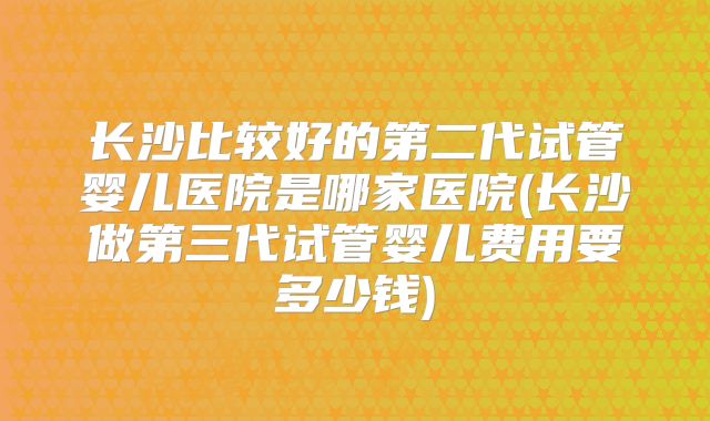 长沙比较好的第二代试管婴儿医院是哪家医院(长沙做第三代试管婴儿费用要多少钱)