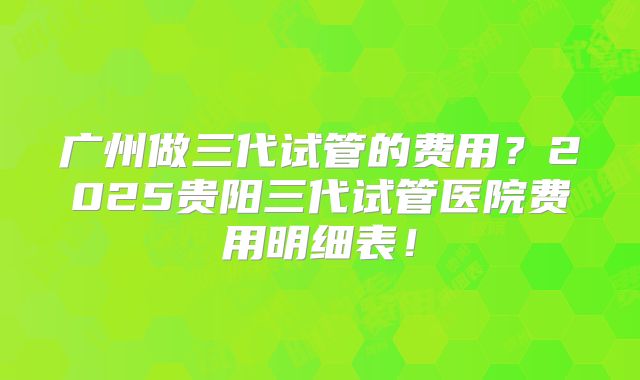 广州做三代试管的费用?2025贵阳三代试管医院费用明细表!