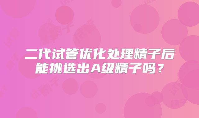 二代试管优化处理精子后能挑选出A级精子吗?