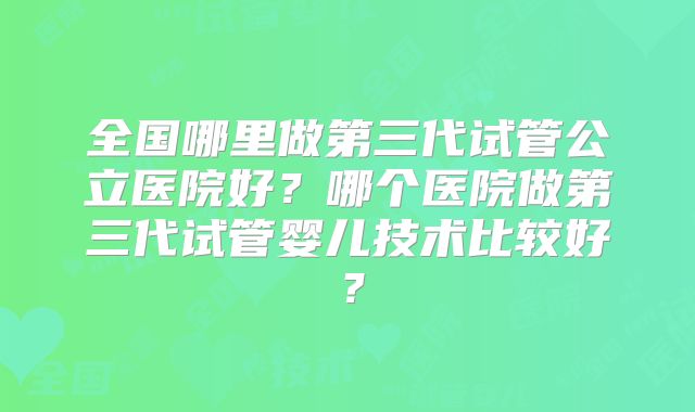 全国哪里做第三代试管公立医院好？哪个医院做第三代试管婴儿技术比较好？