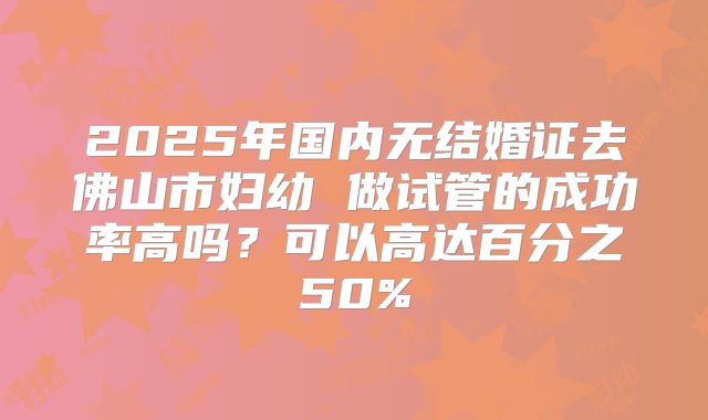 2025年国内无结婚证去佛山市妇幼 做试管的成功率高吗？可以高达百分之50%