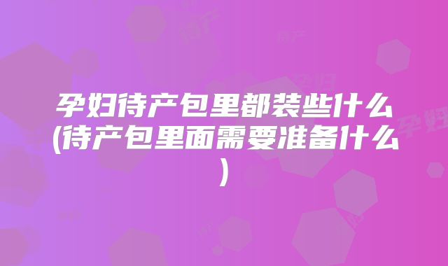 孕妇待产包里都装些什么(待产包里面需要准备什么)
