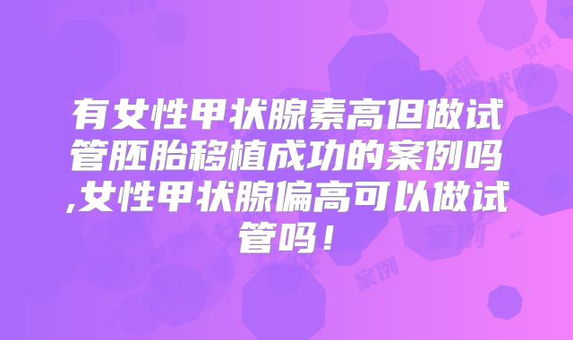 有女性甲状腺素高但做试管胚胎移植成功的案例吗,女性甲状腺偏高可以做试管吗！