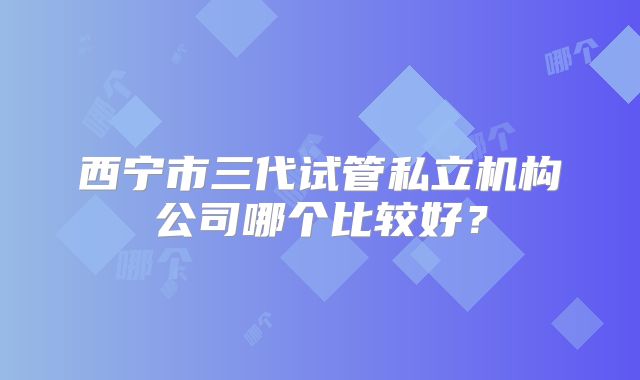西宁市三代试管私立机构公司哪个比较好?