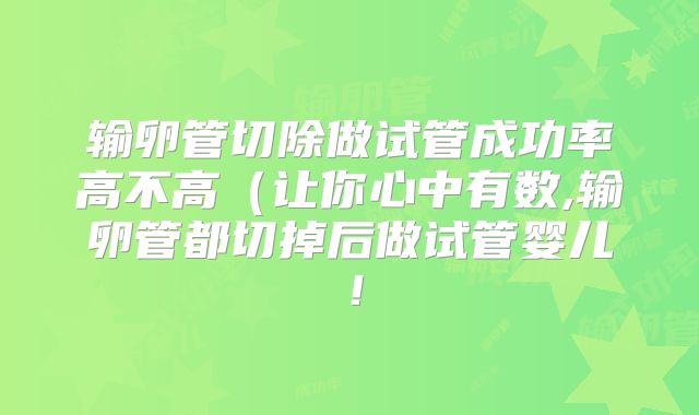 输卵管切除做试管成功率高不高(让你心中有数,输卵管都切掉后做试管婴儿!
