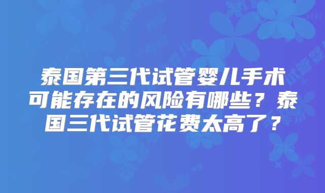 泰国第三代试管婴儿手术可能存在的风险有哪些？泰国三代试管花费太高了？