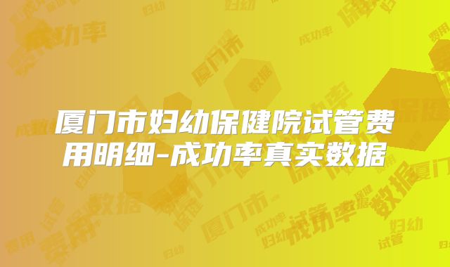 厦门市妇幼保健院试管费用明细-成功率真实数据