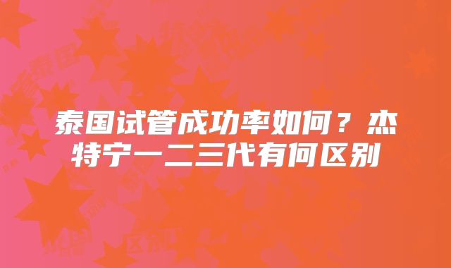泰国试管成功率如何?杰特宁一二三代有何区别