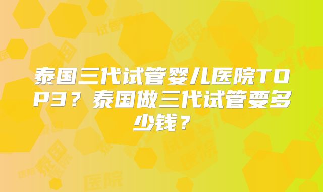 泰国三代试管婴儿医院TOP3？泰国做三代试管要多少钱？