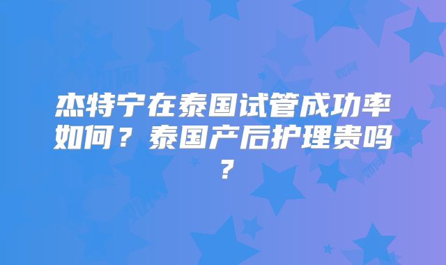 杰特宁在泰国试管成功率如何?泰国产后护理贵吗?