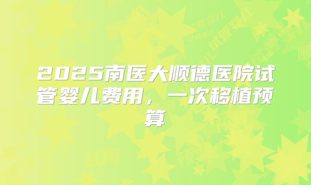 2025南医大顺德医院试管婴儿费用，一次移植预算