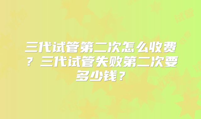 三代试管第二次怎么收费？三代试管失败第二次要多少钱？