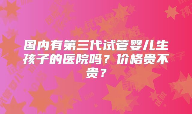 国内有第三代试管婴儿生孩子的医院吗？价格贵不贵？