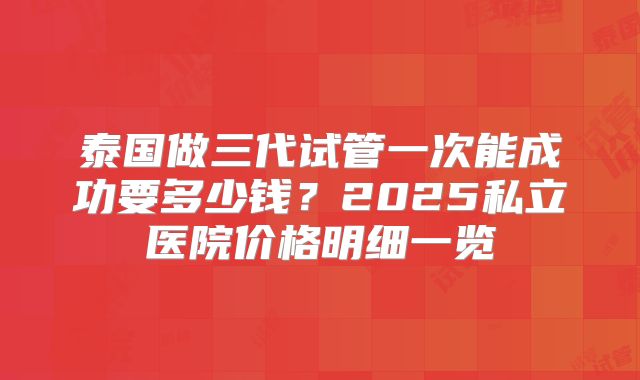 泰国做三代试管一次能成功要多少钱？2025私立医院价格明细一览