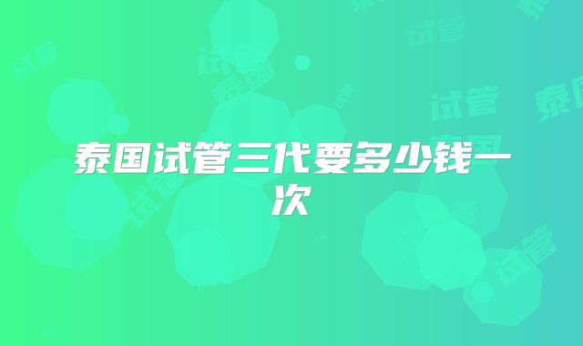 泰国试管三代要多少钱一次