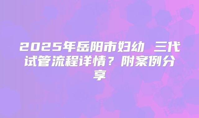 2025年岳阳市妇幼 三代试管流程详情?附案例分享