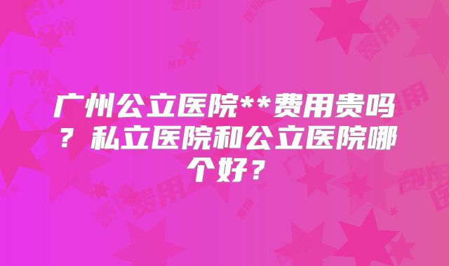 广州公立医院**费用贵吗？私立医院和公立医院哪个好？