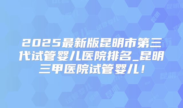 2025最新版昆明市第三代试管婴儿医院排名_昆明三甲医院试管婴儿！